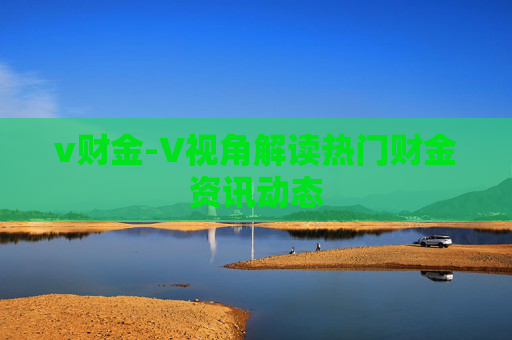 v财金-V视角解读热门财金资讯动态