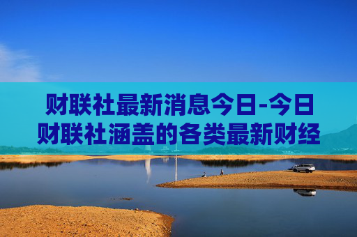 财联社最新消息今日-今日财联社涵盖的各类最新财经动态