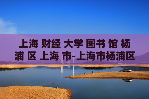 上海 财经 大学 图书 馆 杨浦 区 上海 市-上海市杨浦区上海财经大学图书馆详情