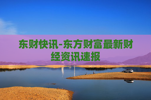 东财快讯-东方财富最新财经资讯速报