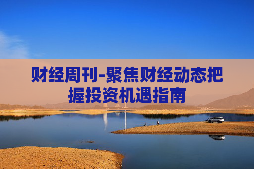 财经周刊-聚焦财经动态把握投资机遇指南