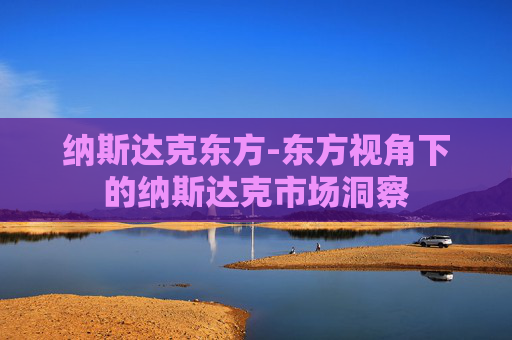 纳斯达克东方-东方视角下的纳斯达克市场洞察