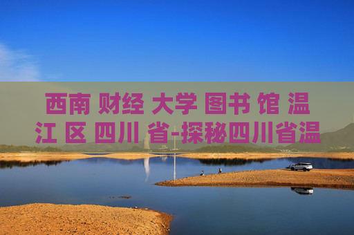 西南 财经 大学 图书 馆 温江 区 四川 省-探秘四川省温江区西南财大图书馆魅力