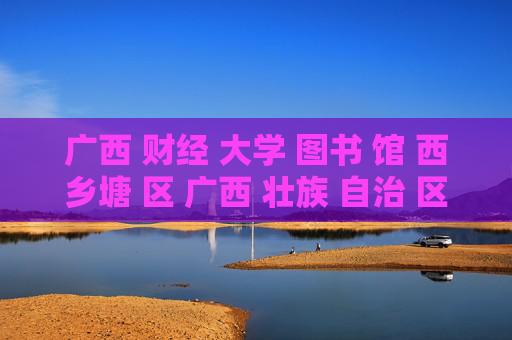 广西 财经 大学 图书 馆 西乡塘 区 广西 壮族 自治 区-西乡塘区广西财经大学图书馆详情揭秘