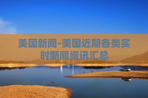 美国新闻-美国近期各类实时新闻资讯汇总