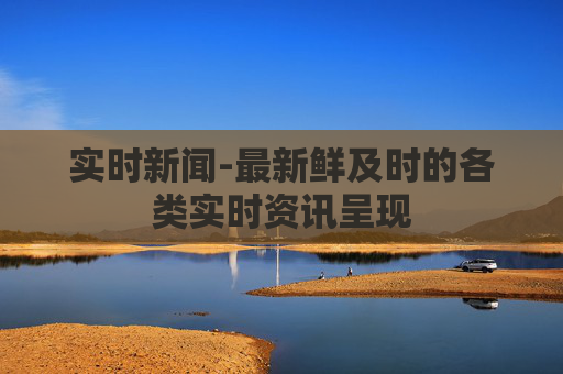 实时新闻-最新鲜及时的各类实时资讯呈现