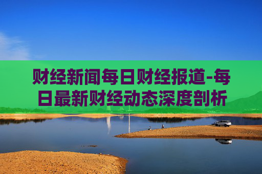财经新闻每日财经报道-每日最新财经动态深度剖析