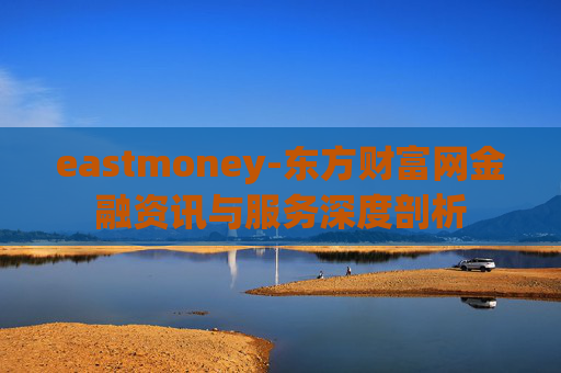 eastmoney-东方财富网金融资讯与服务深度剖析