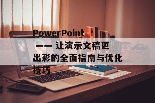 PowerPoint —— 让演示文稿更出彩的全面指南与优化技巧