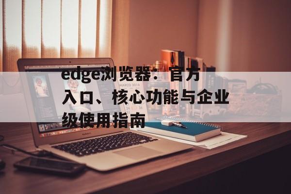edge浏览器：官方入口、核心功能与企业级使用指南