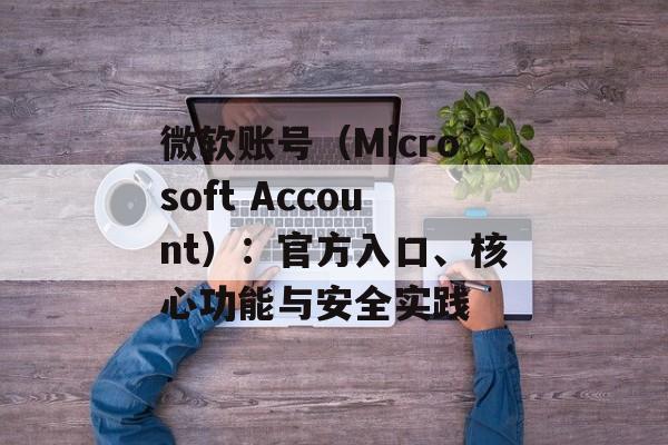 微软账号（Microsoft Account）：官方入口、核心功能与安全实践