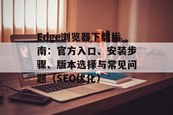 Edge浏览器下载指南：官方入口、安装步骤、版本选择与常见问题（SEO优化）